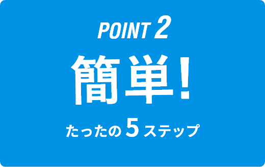 POINT2｜簡単！｜たったの5STEP